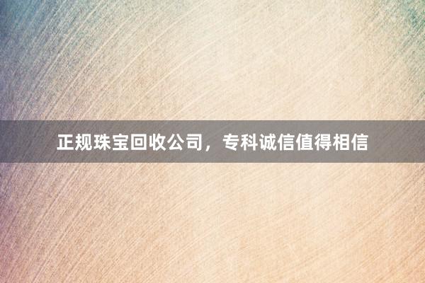 正规珠宝回收公司，专科诚信值得相信