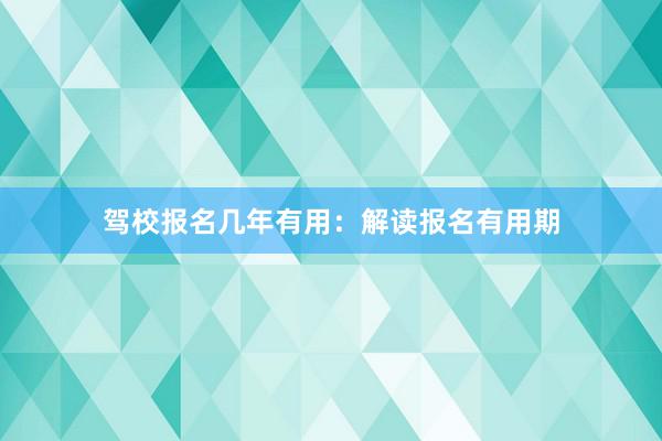 驾校报名几年有用：解读报名有用期
