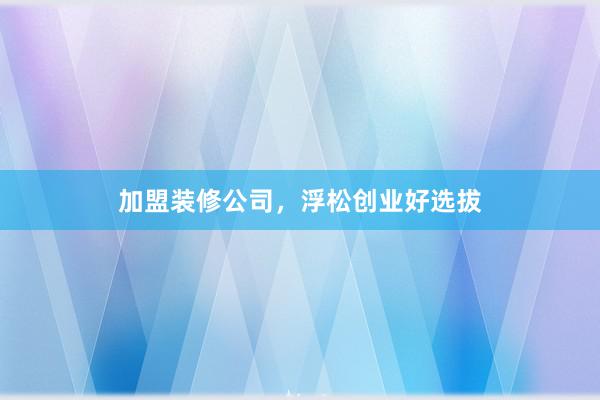 加盟装修公司，浮松创业好选拔